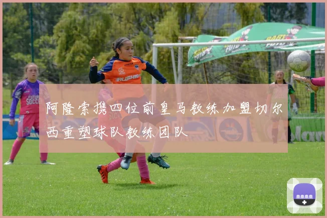 阿隆索携四位前皇马教练加盟切尔西重塑球队教练团队