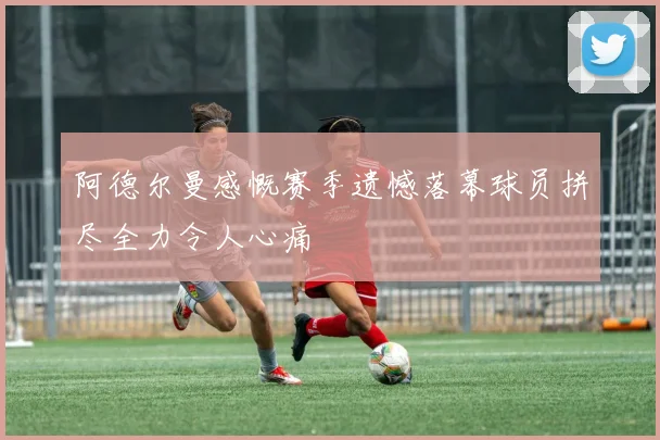 阿德尔曼感慨赛季遗憾落幕球员拼尽全力令人心痛