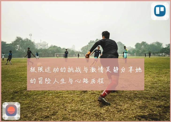 极限运动的挑战与激情吴静分享她的冒险人生与心路历程