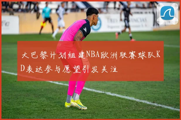 大巴黎计划组建NBA欧洲联赛球队KD表达参与愿望引发关注