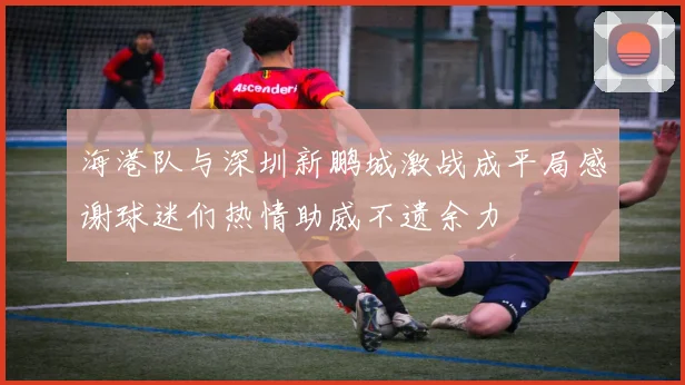 海港队与深圳新鹏城激战成平局感谢球迷们热情助威不遗余力
