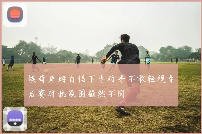 埃奇库姆自信下季对手不敢轻视季后赛对抗氛围截然不同