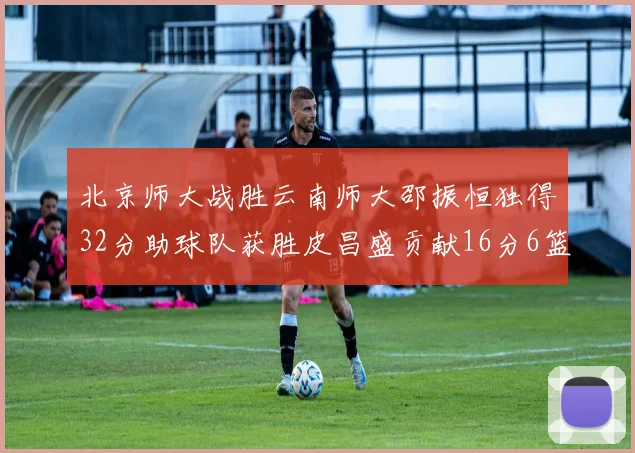 北京师大战胜云南师大邵振恒独得32分助球队获胜皮昌盛贡献16分6篮板5助攻