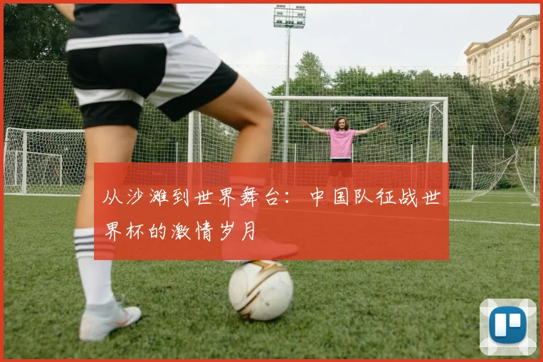 从沙滩到世界舞台：中国队征战世界杯的激情岁月